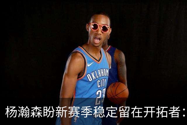 杨瀚森盼新赛季稳定留在开拓者：身体强壮了不少 有压力并非坏事